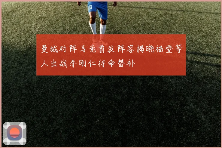 曼城对阵马竞首发阵容揭晓福登等人出战李刚仁待命替补
