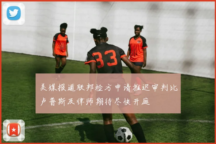 美媒报道联邦检方申请推迟审判比卢普斯及律师期待尽快开庭