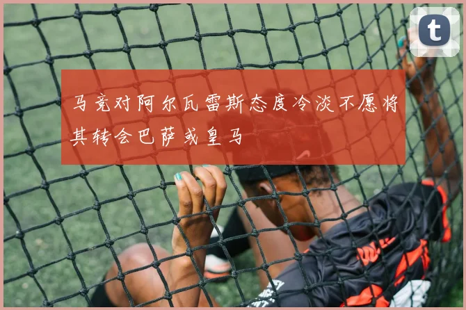 马竞对阿尔瓦雷斯态度冷淡不愿将其转会巴萨或皇马