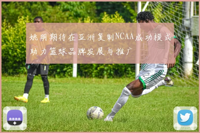 姚明期待在亚洲复制NCAA成功模式助力篮球品牌发展与推广