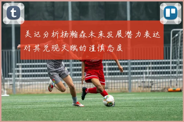 美记分析杨瀚森未来发展潜力表达对其兑现天赋的谨慎态度