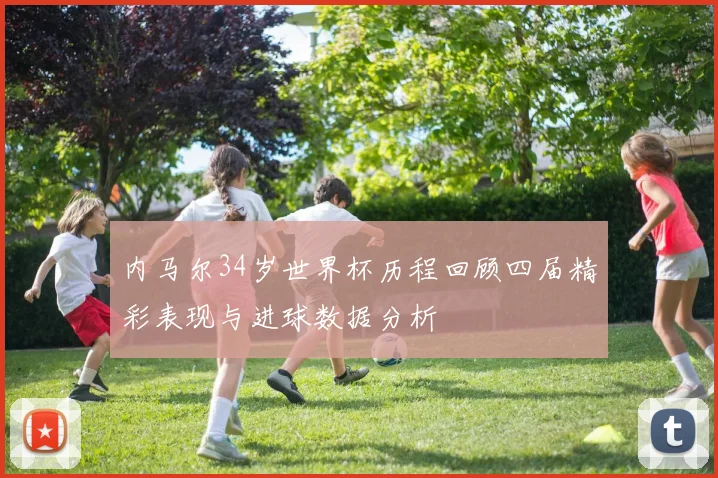 内马尔34岁世界杯历程回顾四届精彩表现与进球数据分析