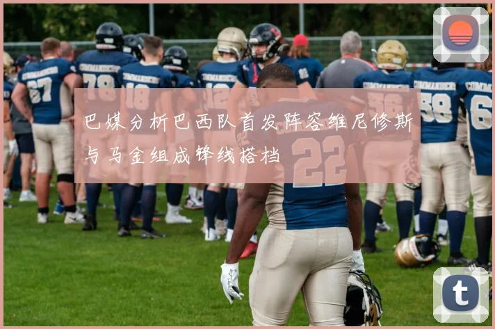 巴媒分析巴西队首发阵容维尼修斯与马金组成锋线搭档