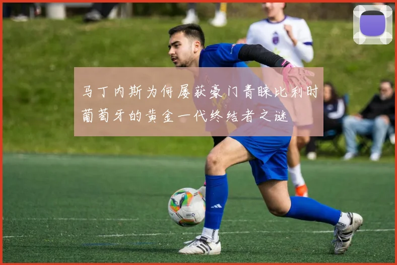马丁内斯为何屡获豪门青睐比利时葡萄牙的黄金一代终结者之谜
