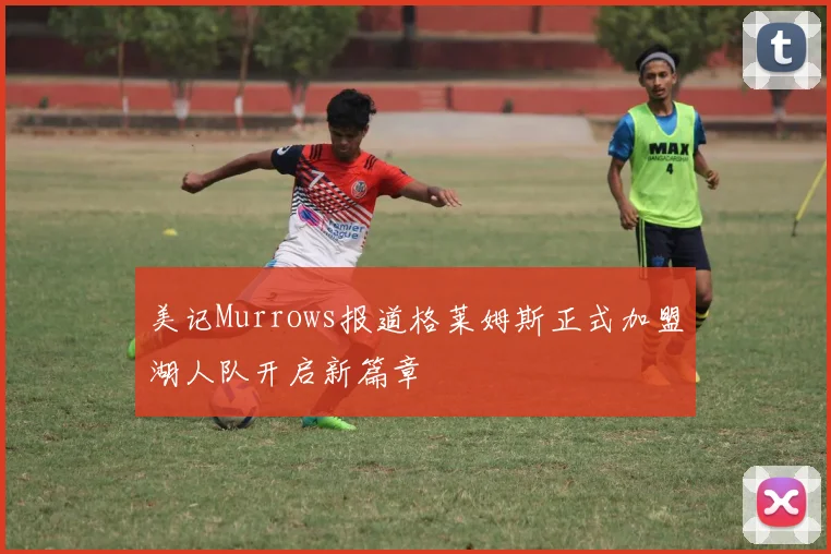 美记Murrows报道格莱姆斯正式加盟湖人队开启新篇章