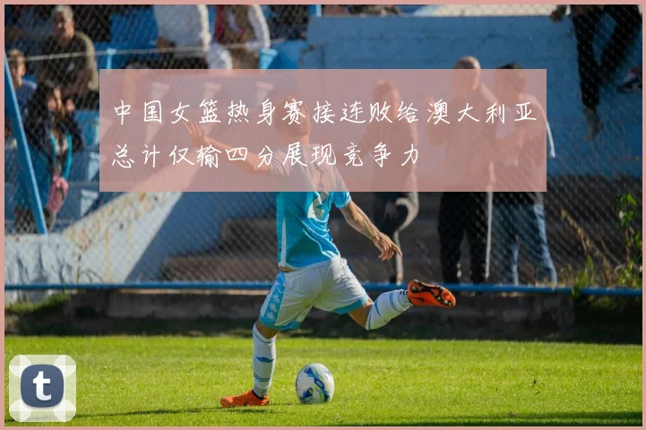 中国女篮热身赛接连败给澳大利亚总计仅输四分展现竞争力