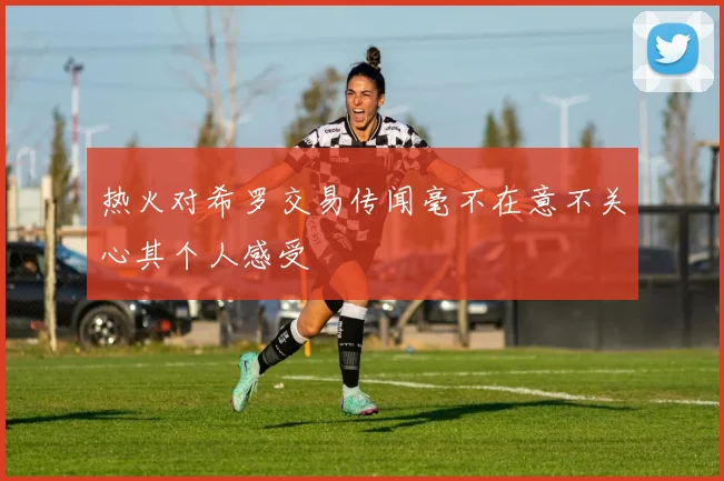 热火对希罗交易传闻毫不在意不关心其个人感受